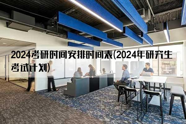 2024考研时间安排时间表(2024年研究生考试计划)