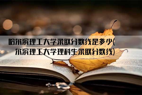 哈尔滨理工大学录取分数线是多少(哈尔滨理工大学理科生录取分数线)