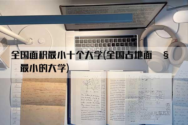 全国面积最小十个大学(全国占地面积最小的大学)