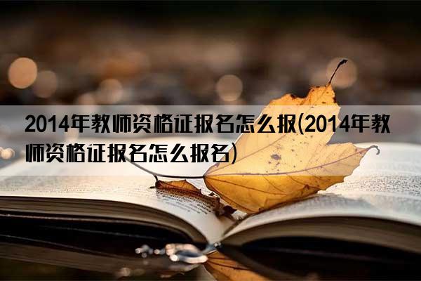 2014年教师资格证报名怎么报(2014年教师资格证报名怎么报名)