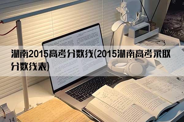 湖南2015高考分数线(2015湖南高考录取分数线表)