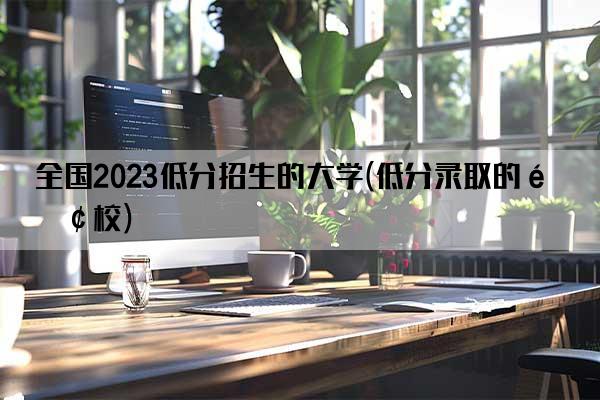 全国2023低分招生的大学(低分录取的院校)