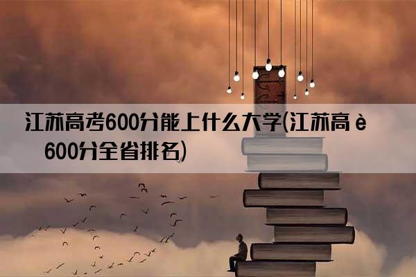 江苏高考600分能上什么大学(江苏高考600分全省排名)