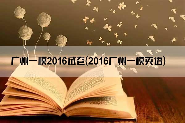 广州一模2016试卷(2016广州一模英语)