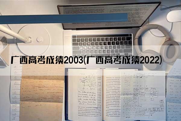 广西高考成绩2003(广西高考成绩2022)