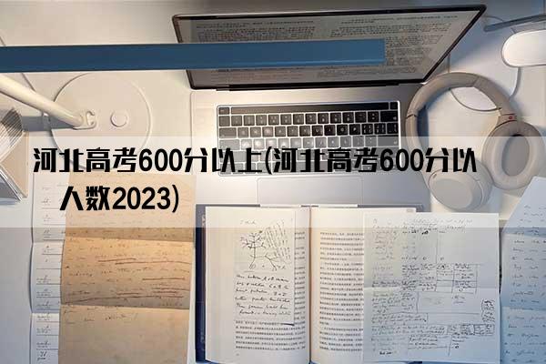 河北高考600分以上(河北高考600分以上人数2023)