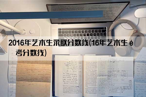 2016年艺术生录取分数线(16年艺术生高考分数线)