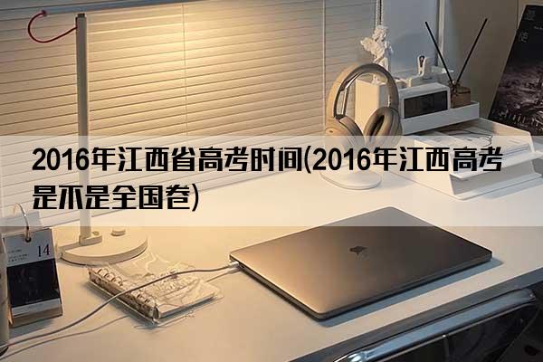 2016年江西省高考时间(2016年江西高考是不是全国卷)