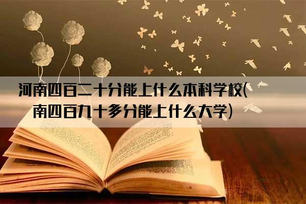 河南四百二十分能上什么本科学校(河南四百九十多分能上什么大学)