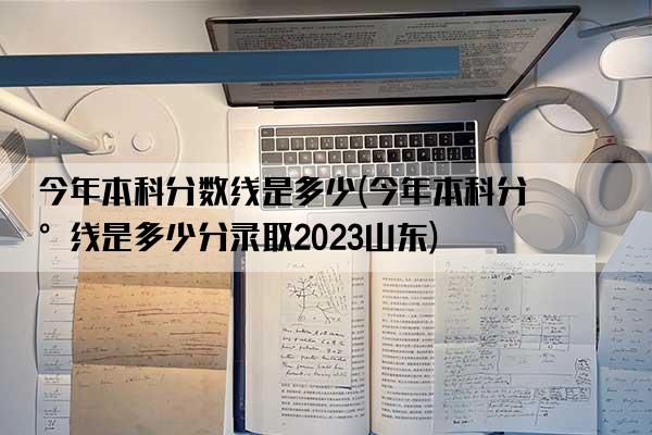 今年本科分数线是多少(今年本科分数线是多少分录取2023山东)