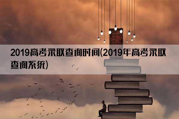 2019高考录取查询时间(2019年高考录取查询系统)