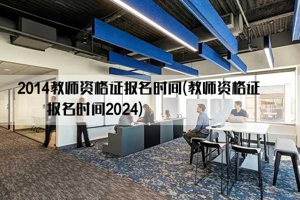 2014教师资格证报名时间(教师资格证书报名时间2024)