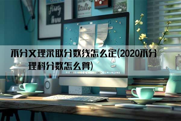 不分文理录取分数线怎么定(2020不分文理科分数怎么算)