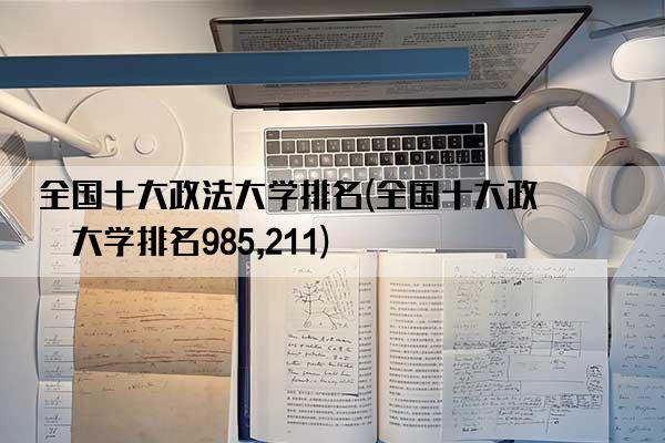 全国十大政法大学排名(全国十大政法大学排名985,211)