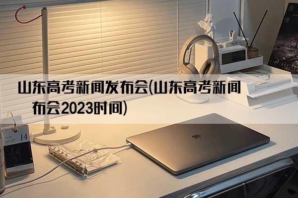 山东高考新闻发布会(山东高考新闻发布会2023时间)