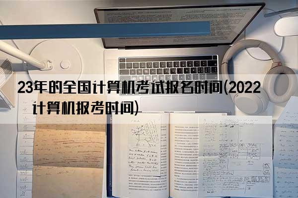 23年的全国计算机考试报名时间(2022年计算机报考时间)