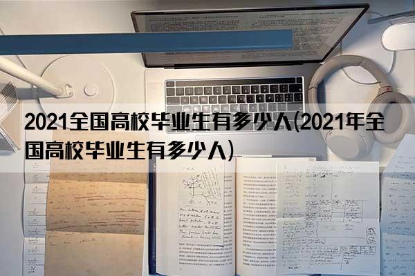 2021全国高校毕业生有多少人(2021年全国高校毕业生有多少人)