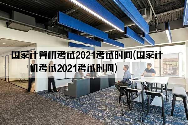 国家计算机考试2021考试时间(国家计算机考试2021考试时间)