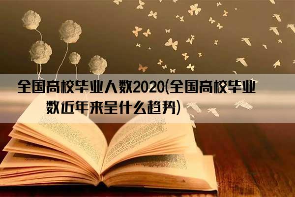 全国高校毕业人数2020(全国高校毕业人数近年来呈什么趋势)