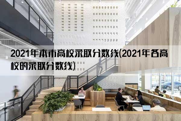 2021年本市高校录取分数线(2021年各高校的录取分数线)