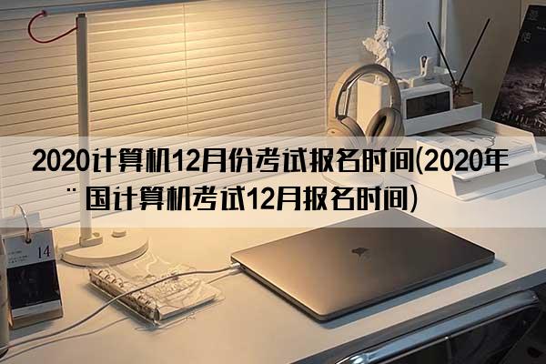 2020计算机12月份考试报名时间(2020年全国计算机考试12月报名时间)