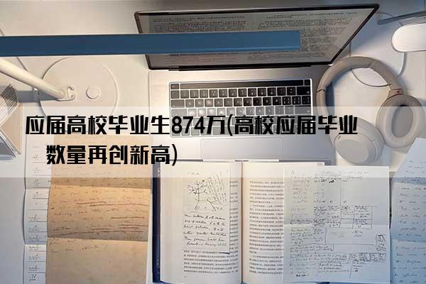 应届高校毕业生874万(高校应届毕业生数量再创新高)