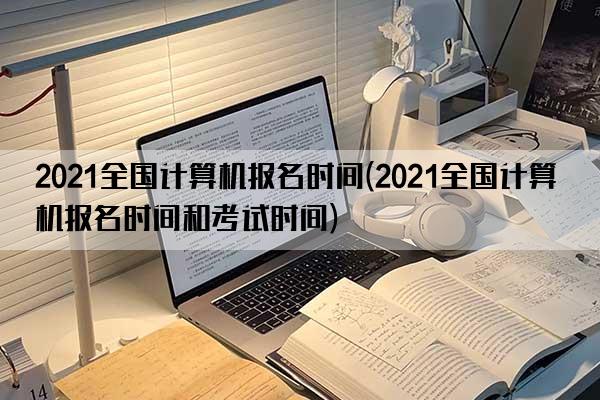 2021全国计算机报名时间(2021全国计算机报名时间和考试时间)