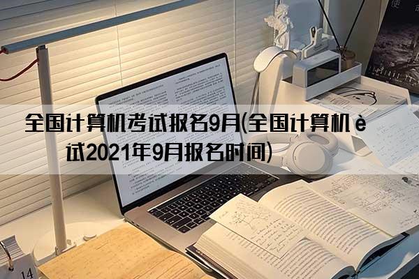 全国计算机考试报名9月(全国计算机考试2021年9月报名时间)