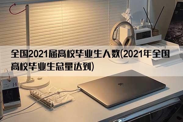 全国2021届高校毕业生人数(2021年全国高校毕业生总量达到)