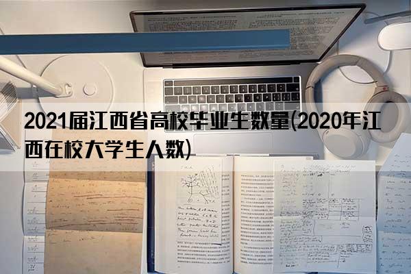 2021届江西省高校毕业生数量(2020年江西在校大学生人数)