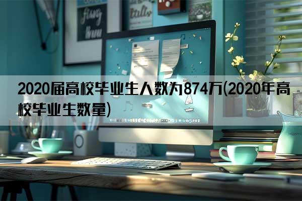 2020届高校毕业生人数为874万(2020年高校毕业生数量)