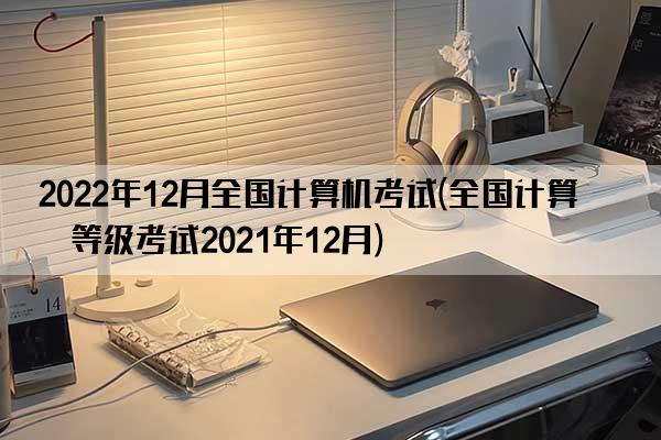 2022年12月全国计算机考试(全国计算机等级考试2021年12月)