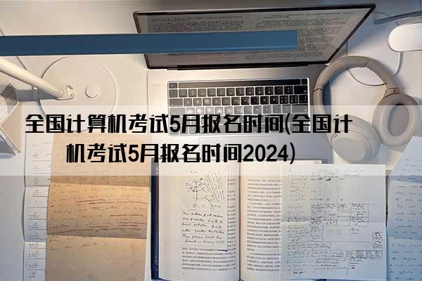 全国计算机考试5月报名时间(全国计算机考试5月报名时间2024)