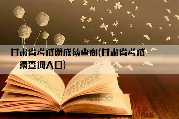 甘肃省考试院成绩查询(甘肃省考试成绩查询入口)