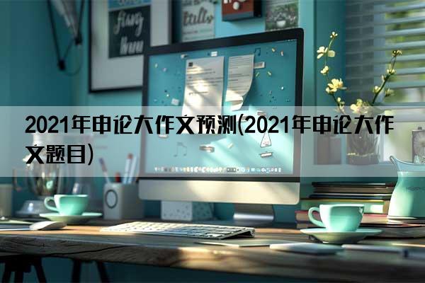 2021年申论大作文预测(2021年申论大作文题目)