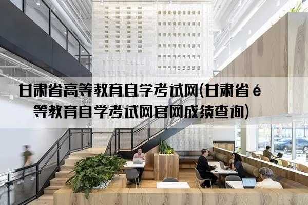 甘肃省高等教育自学考试网(甘肃省高等教育自学考试网官网成绩查询)