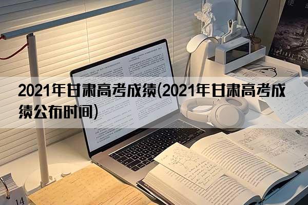 2021年甘肃高考成绩(2021年甘肃高考成绩公布时间)