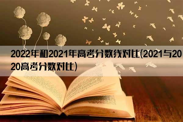 2022年和2021年高考分数线对比(2021与2020高考分数对比)