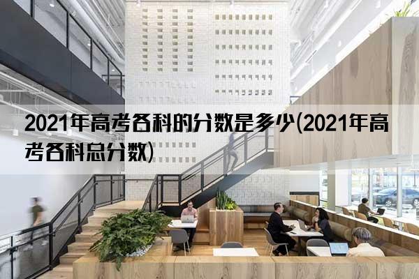 2021年高考各科的分数是多少(2021年高考各科总分数)