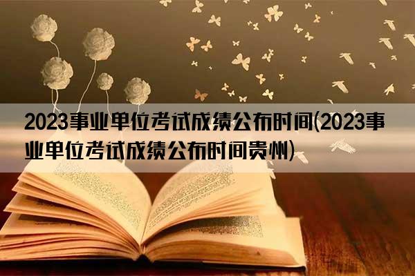 2023事业单位考试成绩公布时间(2023事业单位考试成绩公布时间贵州)