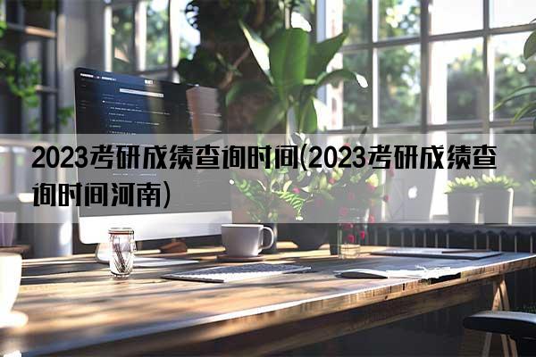 2023考研成绩查询时间(2023考研成绩查询时间河南)