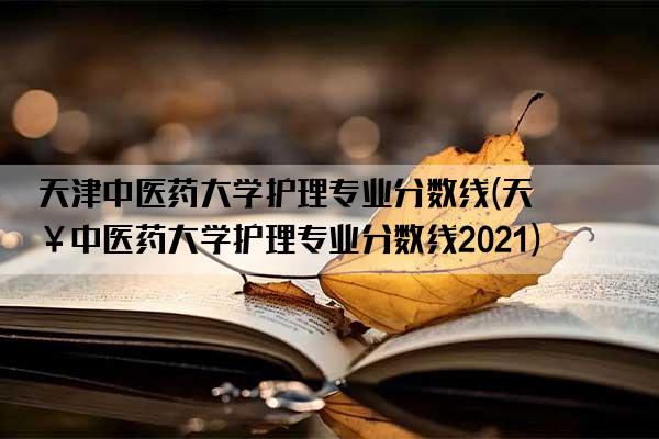 天津中医药大学护理专业分数线(天津中医药大学护理专业分数线2021)