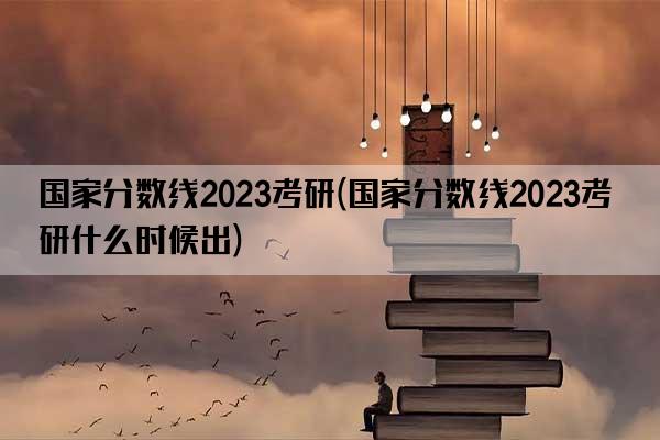 国家分数线2023考研(国家分数线2023考研什么时候出)