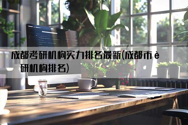 成都考研机构实力排名最新(成都市考研机构排名)