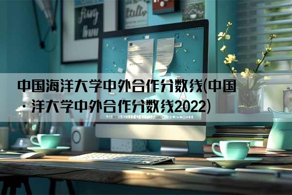 中国海洋大学中外合作分数线(中国海洋大学中外合作分数线2022)