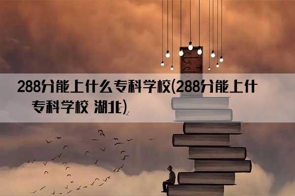 288分能上什么专科学校(288分能上什么专科学校 湖北)