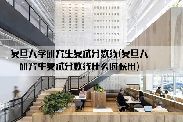 复旦大学研究生复试分数线(复旦大学研究生复试分数线什么时候出)