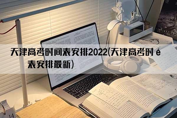 天津高考时间表安排2022(天津高考时间表安排最新)