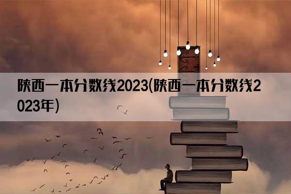 陕西一本分数线2023(陕西一本分数线2023年)