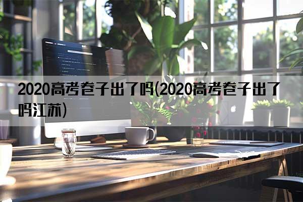 2020高考卷子出了吗(2020高考卷子出了吗江苏)